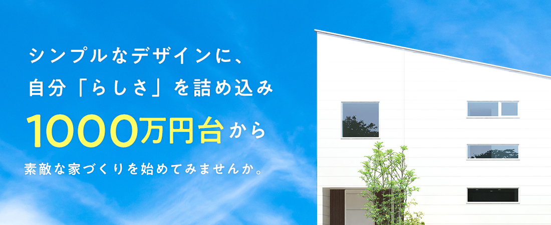 シンプルなデザインに自分「らしさ」を詰め込み1000万円台から素敵な家づくりを始めてみませんか。